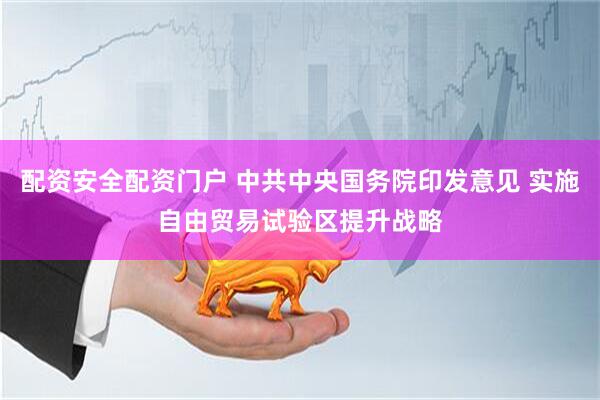 配资安全配资门户 中共中央国务院印发意见 实施自由贸易试验区提升战略