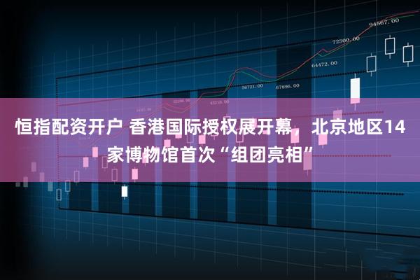 恒指配资开户 香港国际授权展开幕，北京地区14家博物馆首次“组团亮相”