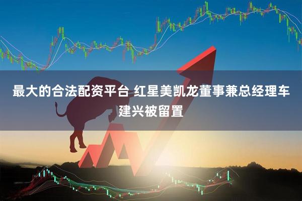 最大的合法配资平台 红星美凯龙董事兼总经理车建兴被留置