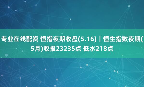 专业在线配资 恒指夜期收盘(5.16)︱恒生指数夜期(5月)收报23235点 低水218点