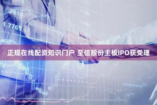 正规在线配资知识门户 至信股份主板IPO获受理