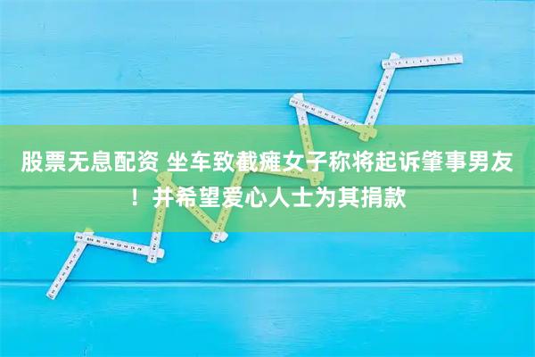 股票无息配资 坐车致截瘫女子称将起诉肇事男友！并希望爱心人士为其捐款