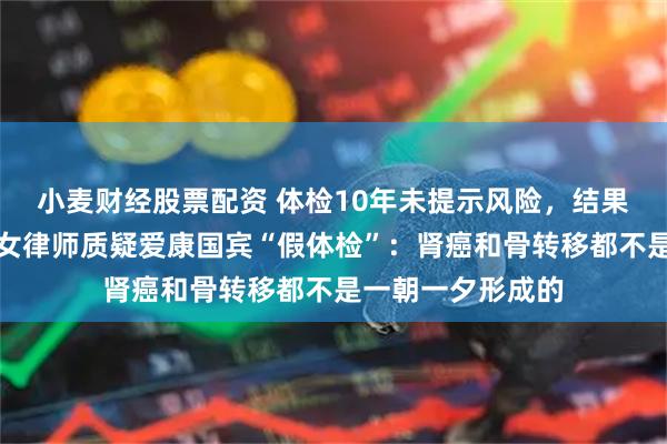 小麦财经股票配资 体检10年未提示风险，结果查出癌症晚期，女律师质疑爱康国宾“假体检”：肾癌和骨转移都不是一朝一夕形成的