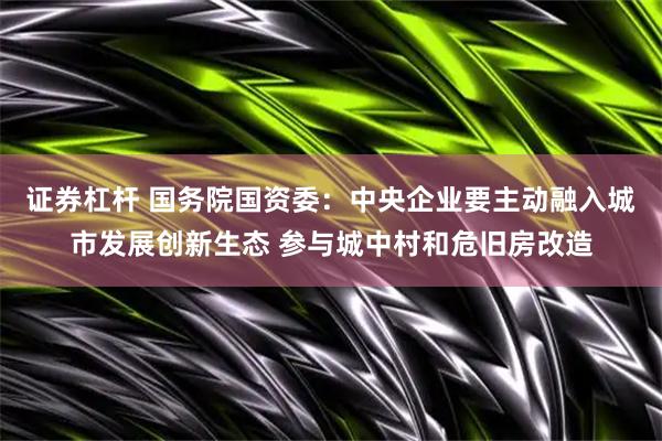 证券杠杆 国务院国资委：中央企业要主动融入城市发展创新生态 参与城中村和危旧房改造