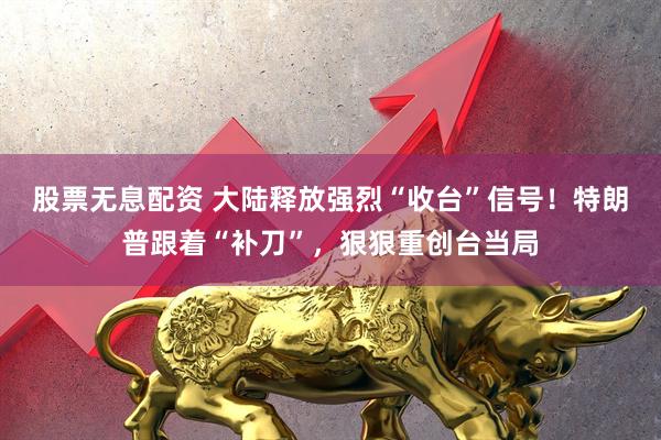 股票无息配资 大陆释放强烈“收台”信号！特朗普跟着“补刀”，狠狠重创台当局