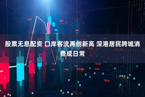 股票无息配资 口岸客流再创新高 深港居民跨城消费成日常