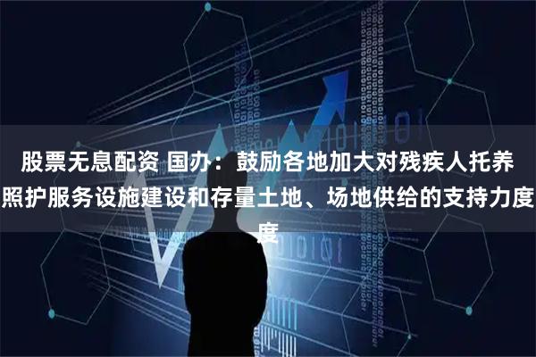 股票无息配资 国办：鼓励各地加大对残疾人托养照护服务设施建设和存量土地、场地供给的支持力度