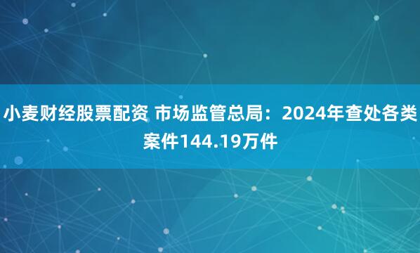小麦财经股票配资 市场监管总局：2024年查处各类案件144.19万件
