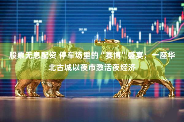 股票无息配资 停车场里的“赛博”盛宴：一座华北古城以夜市激活夜经济