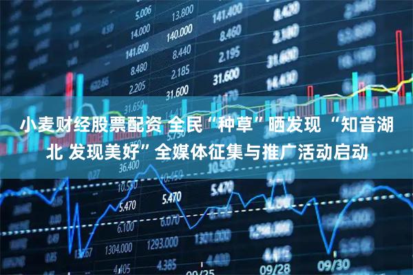 小麦财经股票配资 全民“种草”晒发现 “知音湖北 发现美好”全媒体征集与推广活动启动