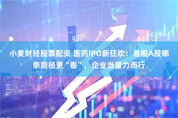小麦财经股票配资 医药IPO新狂欢：港股A股哪条路径更“香”，企业当量力而行