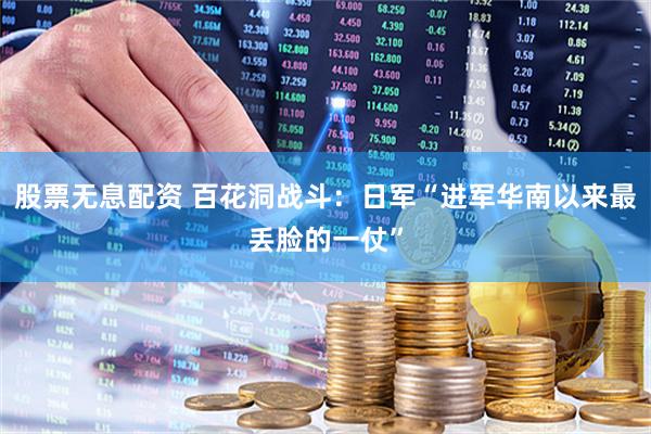 股票无息配资 百花洞战斗：日军“进军华南以来最丢脸的一仗”