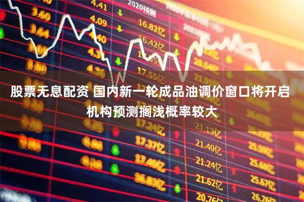 股票无息配资 国内新一轮成品油调价窗口将开启 机构预测搁浅概率较大