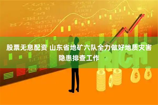 股票无息配资 山东省地矿六队全力做好地质灾害隐患排查工作
