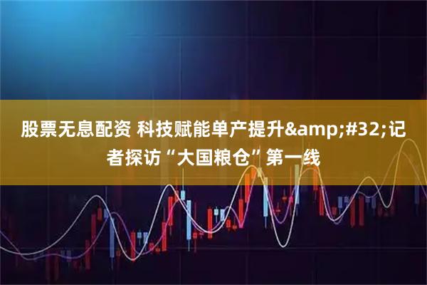 股票无息配资 科技赋能单产提升 记者探访“大国粮仓”第一线