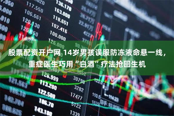 股票配资开户网 14岁男孩误服防冻液命悬一线，重症医生巧用“白酒”疗法抢回生机