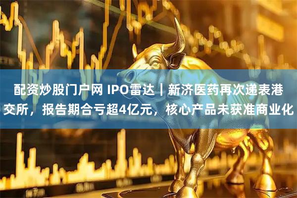 配资炒股门户网 IPO雷达｜新济医药再次递表港交所，报告期合亏超4亿元，核心产品未获准商业化