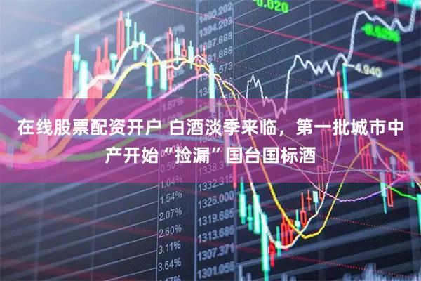 在线股票配资开户 白酒淡季来临，第一批城市中产开始“捡漏”国台国标酒
