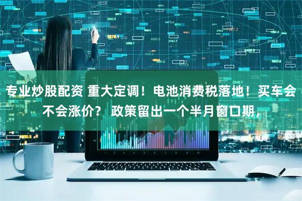 专业炒股配资 重大定调！电池消费税落地！买车会不会涨价？ 政策留出一个半月窗口期，