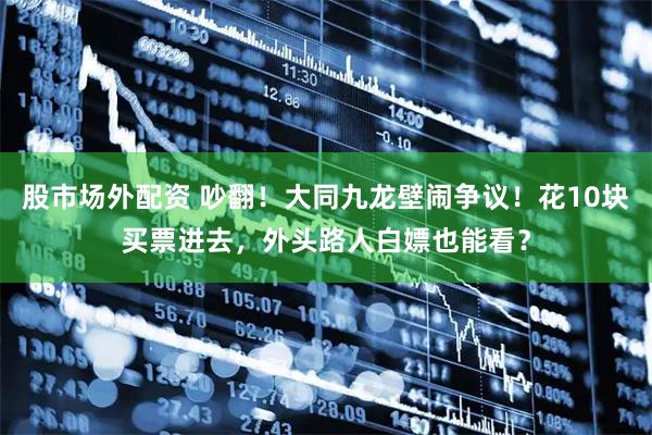 股市场外配资 吵翻！大同九龙壁闹争议！花10块买票进去，外头路人白嫖也能看？